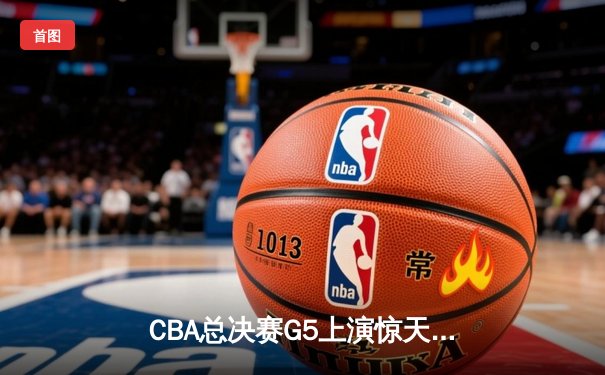 CBA总决赛G5上演惊天逆转 辽宁本钢加时险胜浙江稠州金租勇夺第三冠