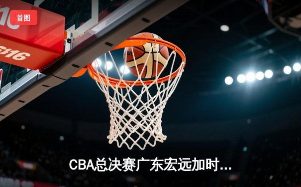 CBA总决赛广东宏远加时逆转辽宁本钢，胡明轩砍下38分荣膺MVP