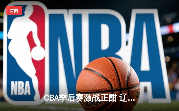 CBA季后赛激战正酣 辽宁本钢加时险胜广东宏远晋级总决赛
