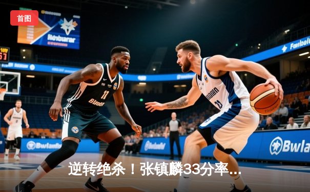 逆转绝杀！张镇麟33分率辽宁本钢加时险胜广东宏远，CBA半决赛上演史诗级对决